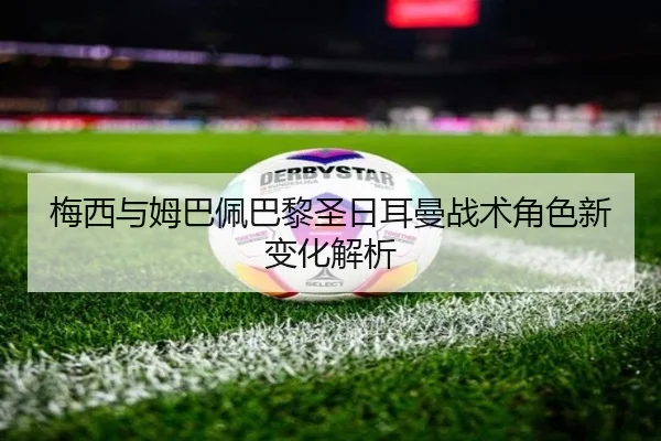 梅西与姆巴佩巴黎圣日耳曼战术角色新变化解析